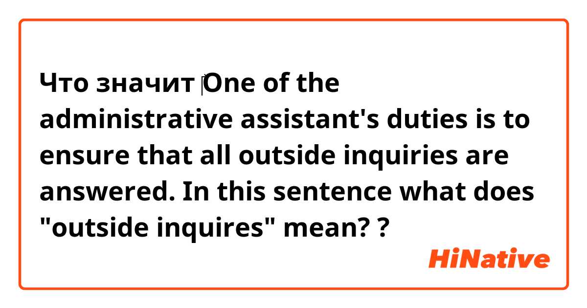 Что значит ​‎One of the administrative assistant's duties is to ensure that all outside inquiries are answered. In this sentence what does "outside inquires" mean??