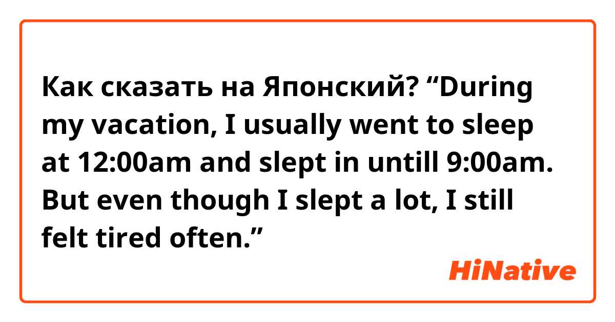 Как сказать на Японский? “During my vacation, I usually went to sleep at 12:00am and slept in untill 9:00am. But even though I slept a lot, I still felt tired often.”