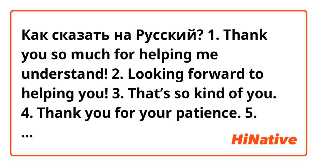 Как сказать на Русский?  1. Thank you so much for helping me understand!
2. Looking forward to helping you!
3. That’s so kind of you.
4. Thank you for your patience.
5. Thank you for understanding
6. Thank you for spending time with me. I had fun talking with you.