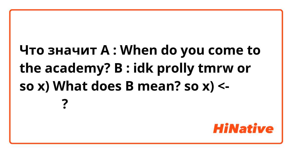 Что значит A : When do you come to the academy?

B : idk prolly tmrw or so x)

What does B mean?

so x)  <- 알려주세요?
