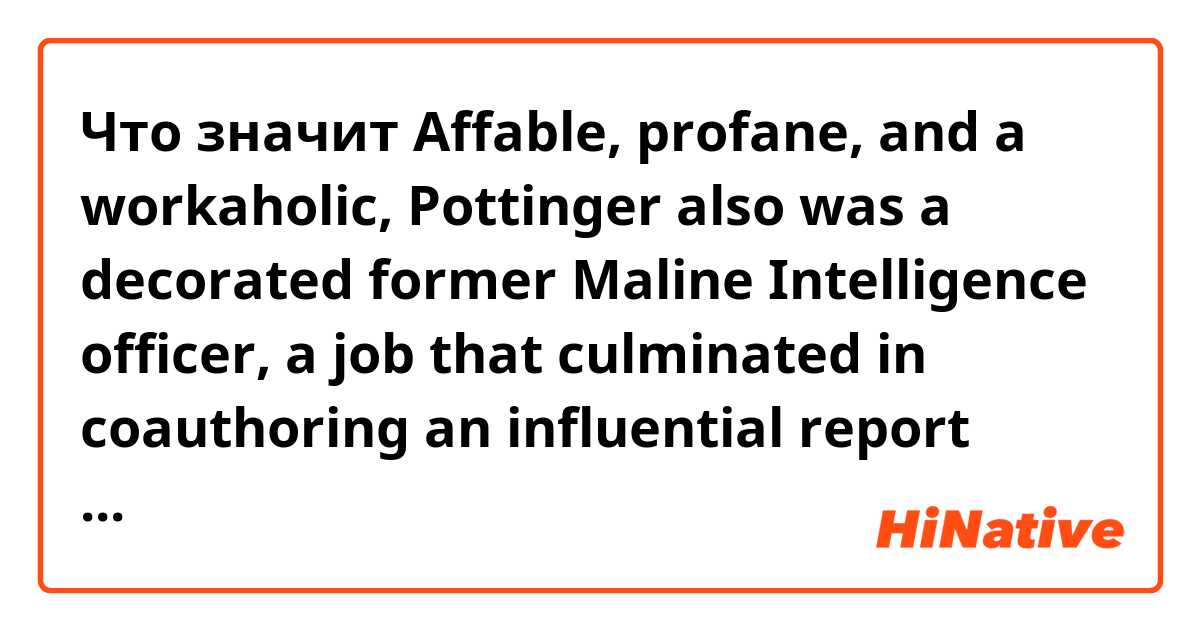 Что значит Affable, profane, and a workaholic, Pottinger also was a decorated former Maline Intelligence officer, a job that culminated in coauthoring an influential report about the inadequacies of U.S. intelligence agencies.?