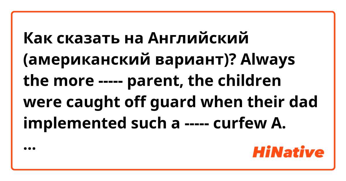 Как сказать на Английский (американский вариант)? 
Always the more ----- parent, the children were caught off guard when their dad implemented such a ----- curfew

A. lenient -- agreeable
B. strict -- repressive
C. draconian -- inequitable
D. antagonistic -- biased
E. indulgent -- restrictive