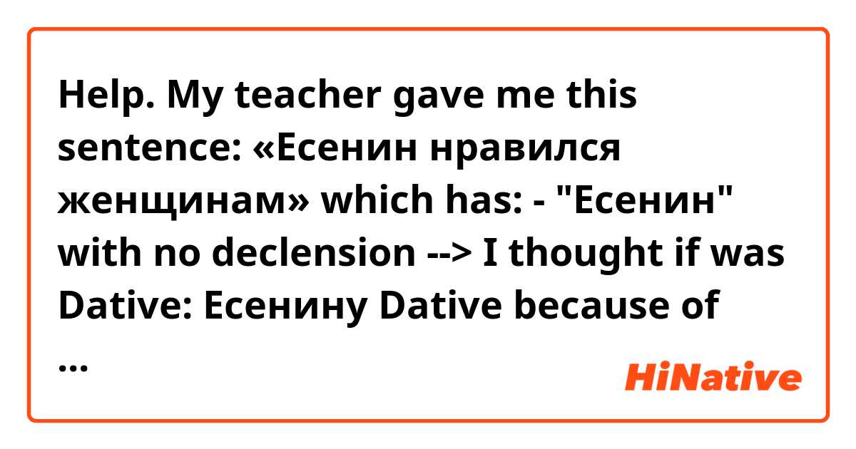 Help.
My teacher gave me this sentence: «Есенин нравился женщинам»
which has: - "Есенин" with no declension --> I thought if was Dative: Есенину
Dative  because of "нравился", right? So it is "женщинам".
BUT! The sostantive after "нравился" doesn't change, I thought. Am I wrong?

For example:
I like this cake
мне нравится этот торт
And only "мне" has Dative