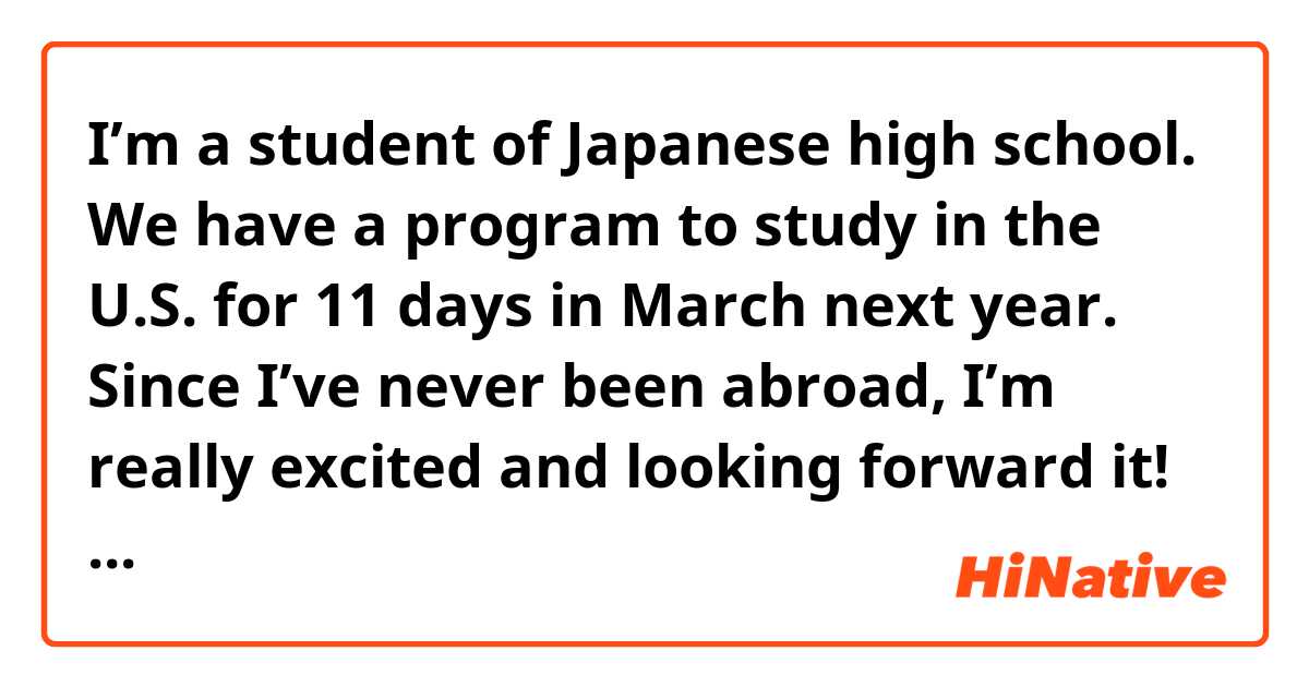 I’m a student of Japanese high school.
We have a program to study in the U.S. for 11 days in March next year.
Since I’ve never been abroad, I’m really excited and looking forward it!
But I have some concerns.
First, I’m afraid of getting Covid there. We are p planning to visit Hawaii. How is the situation there? Do you think it’s safe to stay in Hawaii for 11 days? 
Also, I’m worried about hate crimes. Do you think we will have a terrible experience just because of our race?