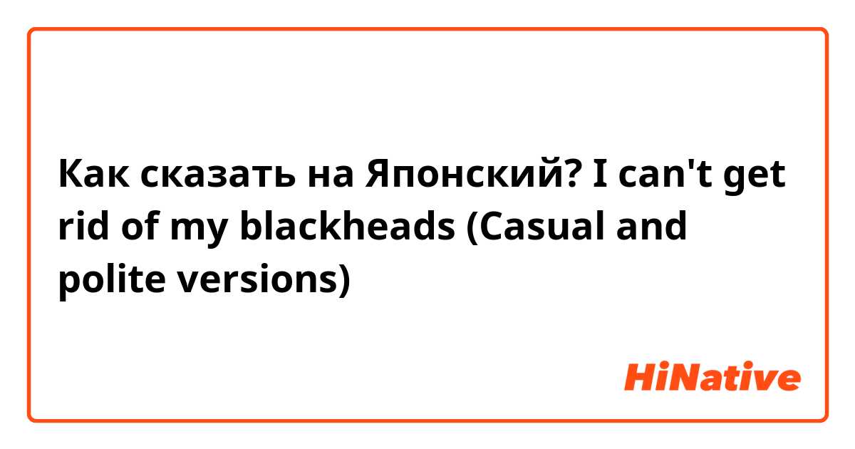 Как сказать на Японский? I can't get rid of my blackheads (Casual and polite versions)