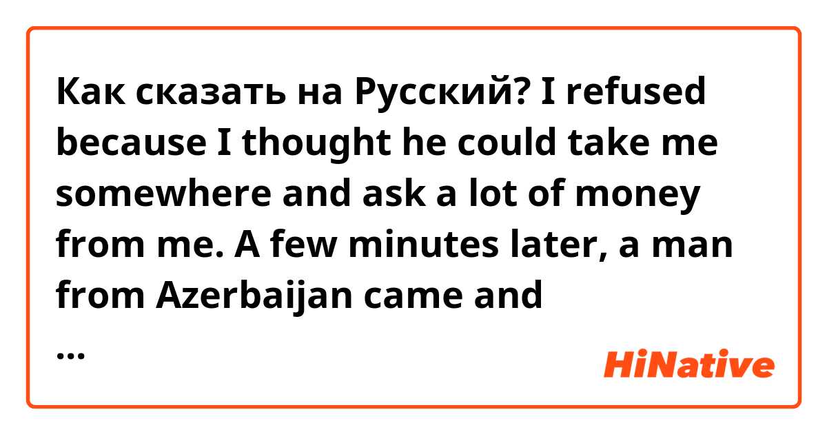 Как сказать на Русский? I refused because I thought he could take me somewhere and ask a lot of money from me.

A few minutes later, a man from Azerbaijan came and immediately accepted the offer and went into the taxi.  I had already been waiting 30 minutes and no bus came.