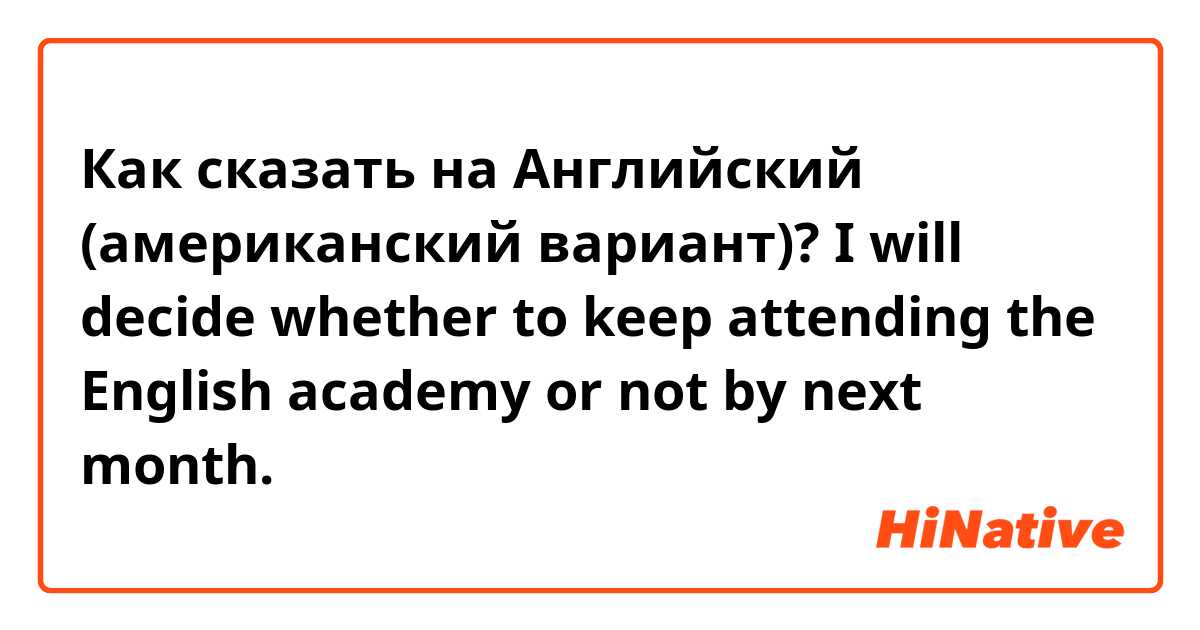 Как сказать на Английский (американский вариант)? I will decide whether to keep attending the English academy or not by next month.

