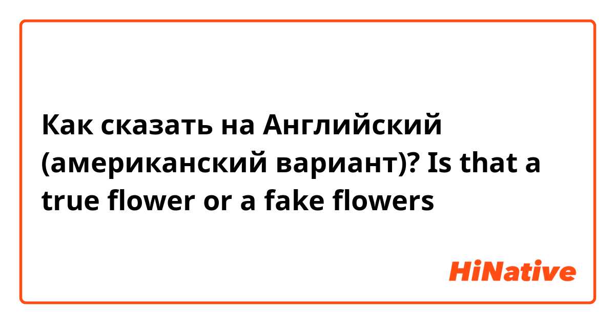 Как сказать на Английский (американский вариант)? Is that a true flower or a fake flowers 