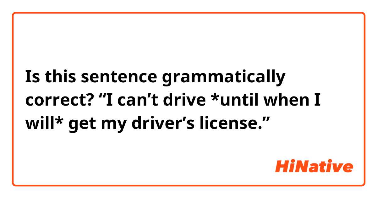 Is this sentence grammatically correct?

“I can’t drive *until when I will* get my driver’s license.”