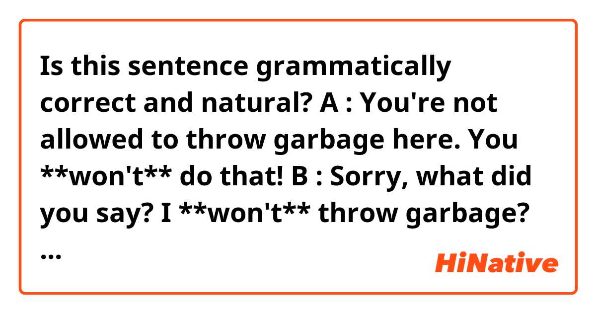 Is this sentence grammatically correct and natural?

A : You're not allowed to throw garbage here. You **won't** do that!
B : Sorry, what did you say? I **won't** throw garbage?

If it is, then, do those two "won't"s both have the same meaning in that conversation?