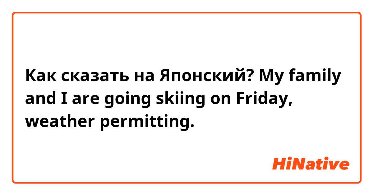 Как сказать на Японский? My family and I are going skiing on Friday, weather permitting.
