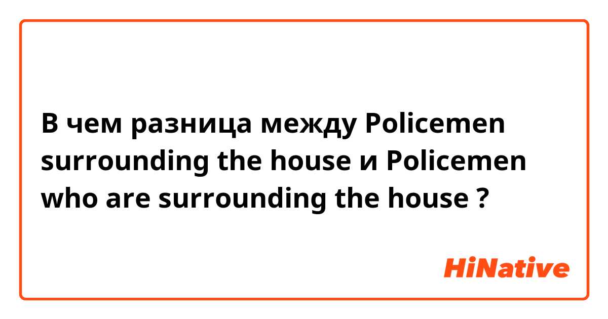 В чем разница между Policemen surrounding the house и Policemen who are surrounding the house ?