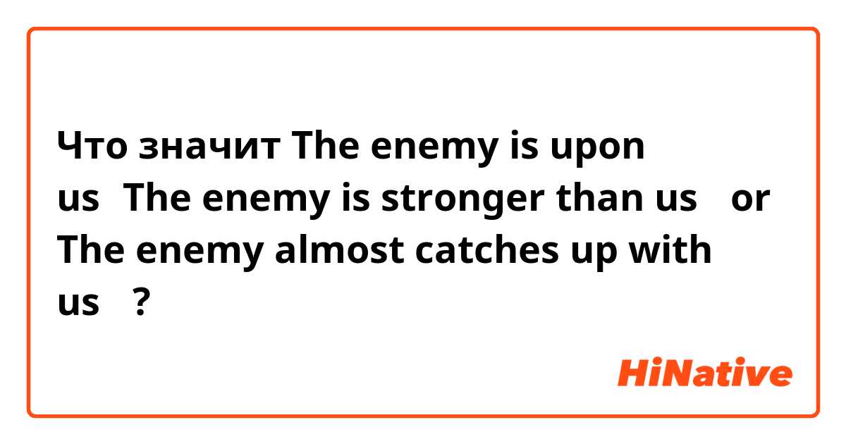 Что значит The enemy is upon us（The enemy is stronger than us， or The enemy almost catches up with us）?