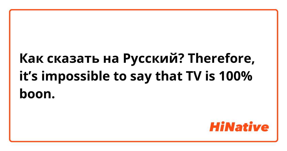 Как сказать на Русский? Therefore, it’s impossible to say that TV is 100% boon.