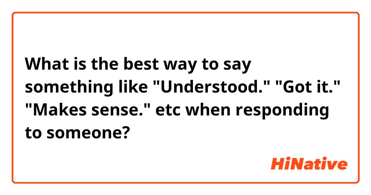 What is the best way to say something like "Understood." "Got it." "Makes sense." etc when responding to someone?
