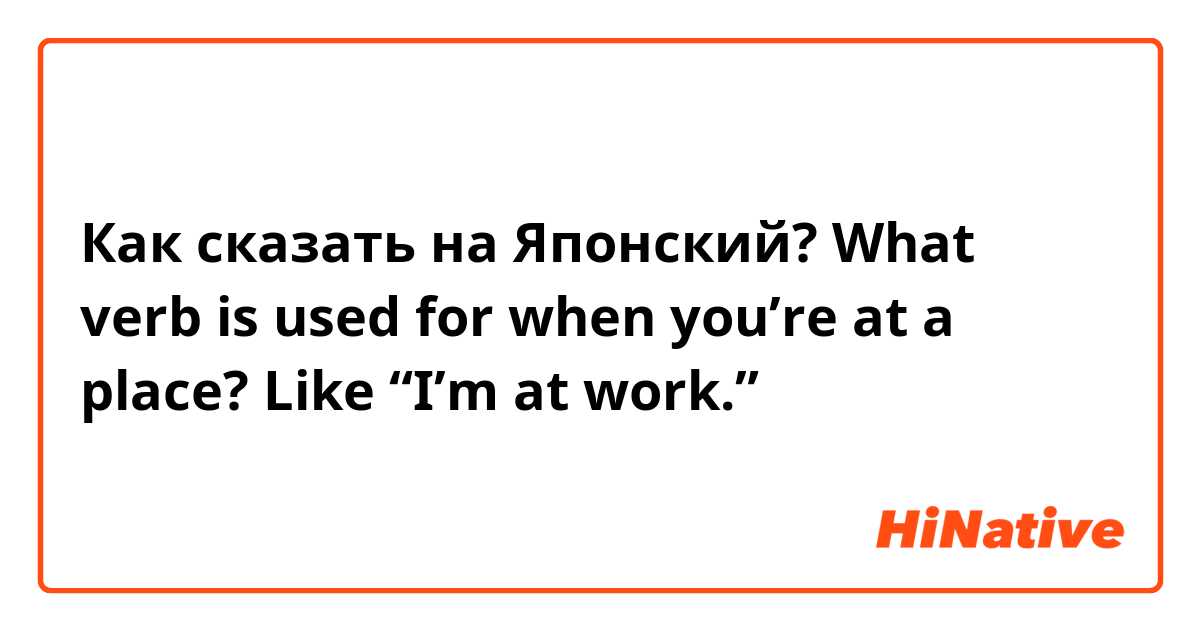 Как сказать на Японский? What verb is used for when you’re at a place? Like “I’m at work.”