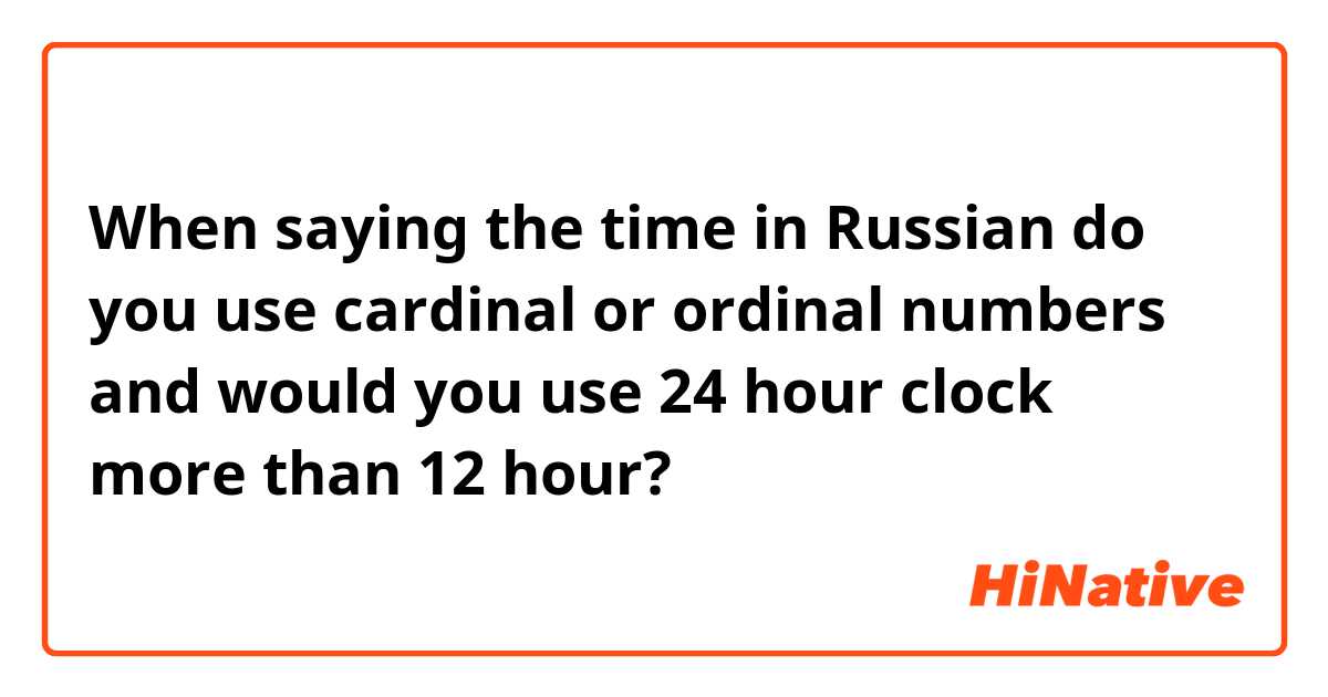 When saying the time in Russian do you use cardinal or ordinal numbers and would you use 24 hour clock more than 12 hour? 