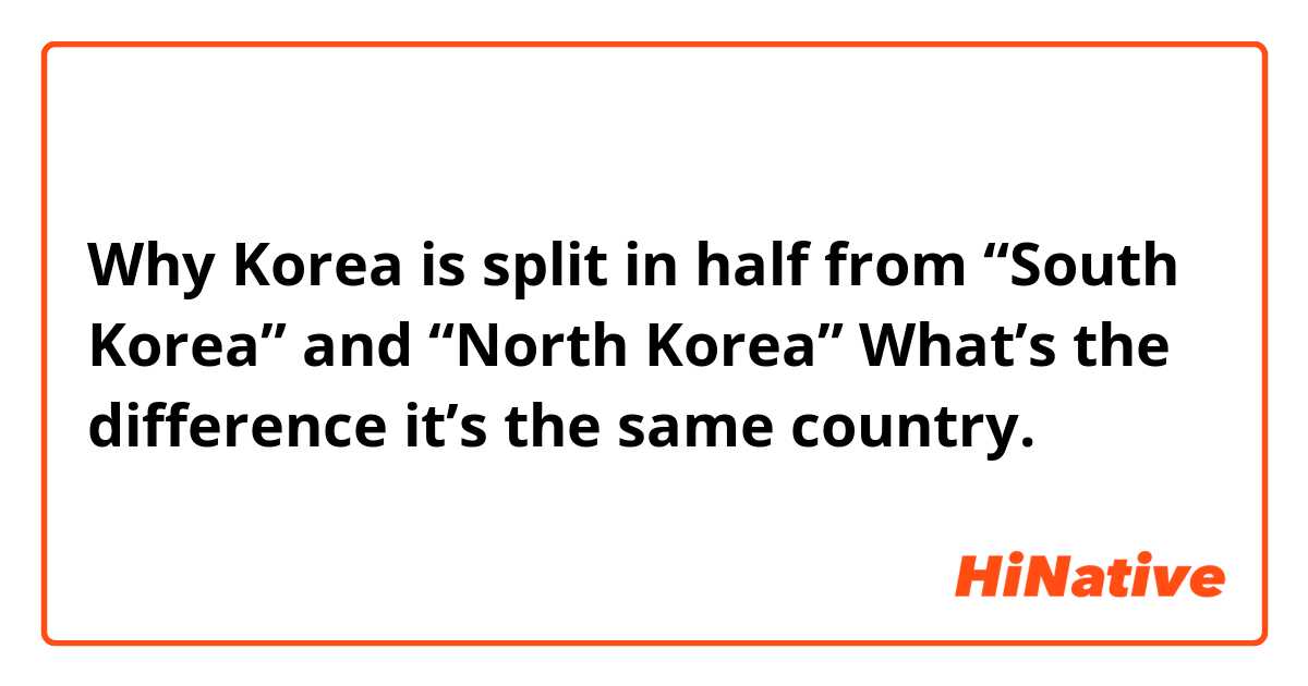 Why Korea is split in half from 
“South Korea” and “North Korea” 
What’s the difference it’s the same country.