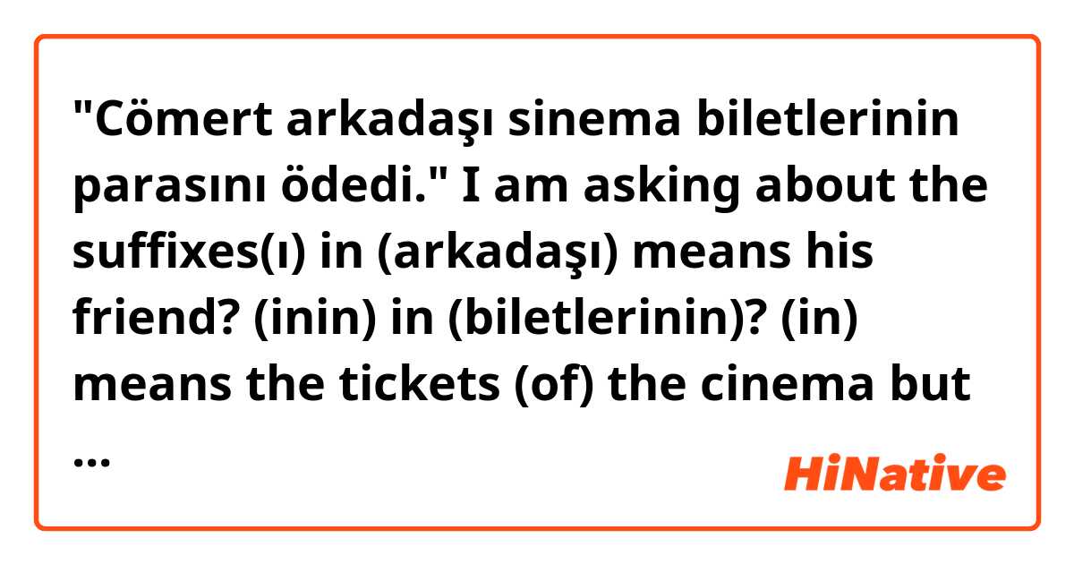 "Cömert arkadaşı sinema biletlerinin parasını ödedi." I am asking about the suffixes(ı) in (arkadaşı) means his friend? (inin) in (biletlerinin)? (in) means the tickets (of) the cinema but what about the other (in)? Then what about the (sını) in parasını? ne anlama geliyor?