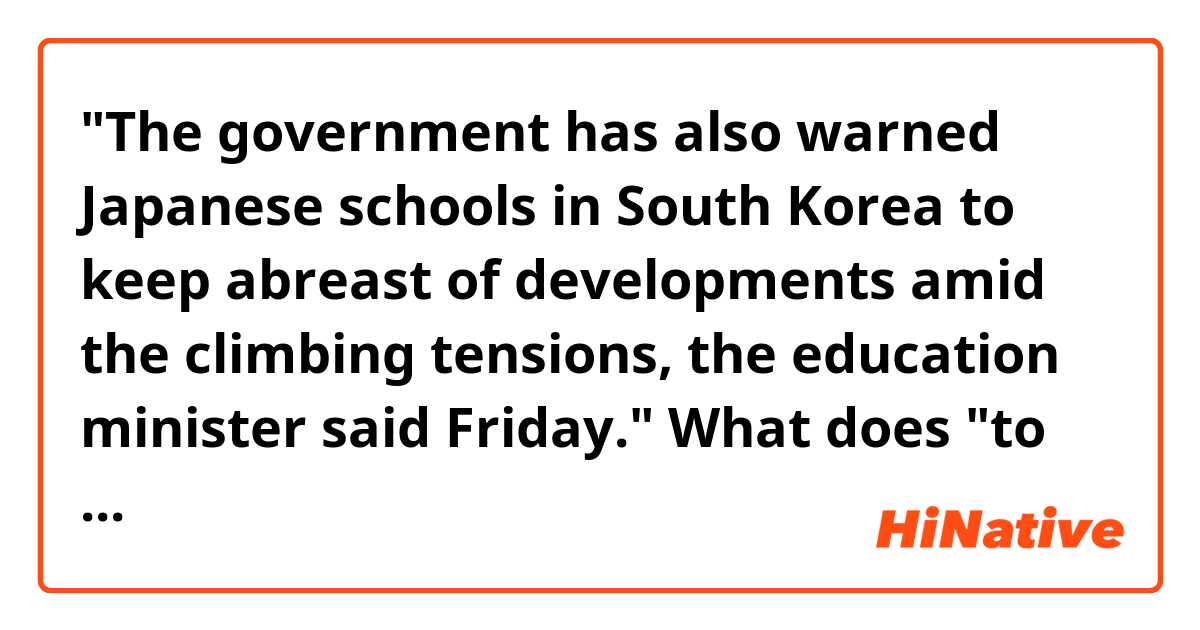 "The government has also warned Japanese schools in South Korea to keep abreast of developments amid the climbing tensions, the education minister said Friday."

What does "to keep abreast of developments" mean here?
