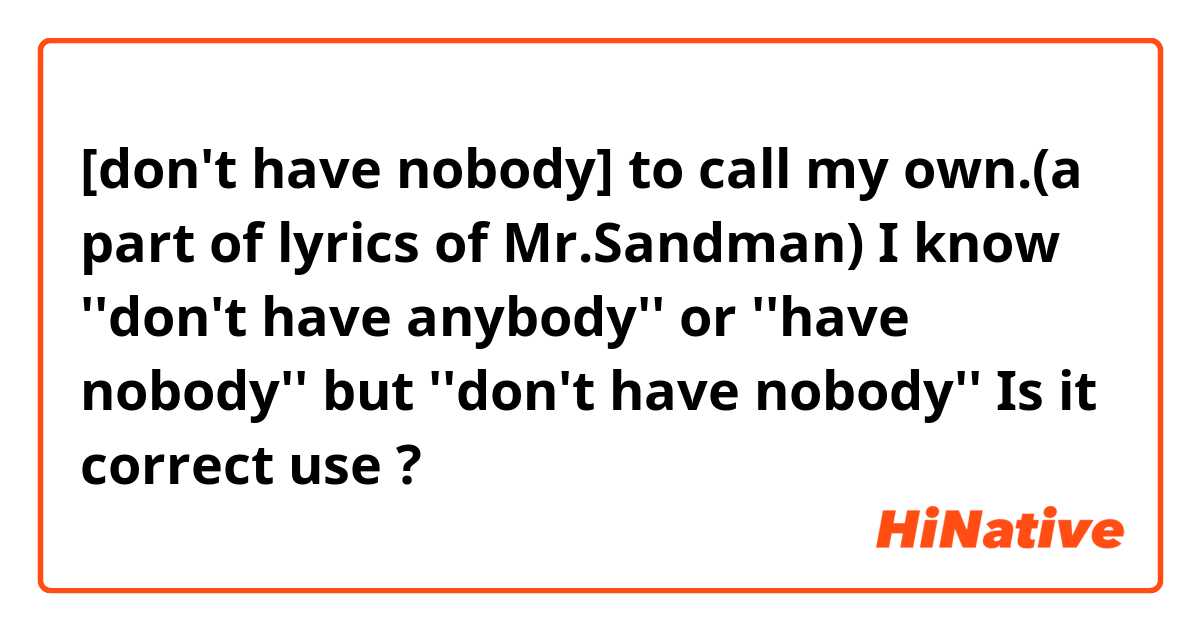 [don't have nobody] to call my own.(a part of lyrics of Mr.Sandman)

I know ''don't have anybody'' or ''have nobody'' but  ''don't have nobody''
Is it correct use ?