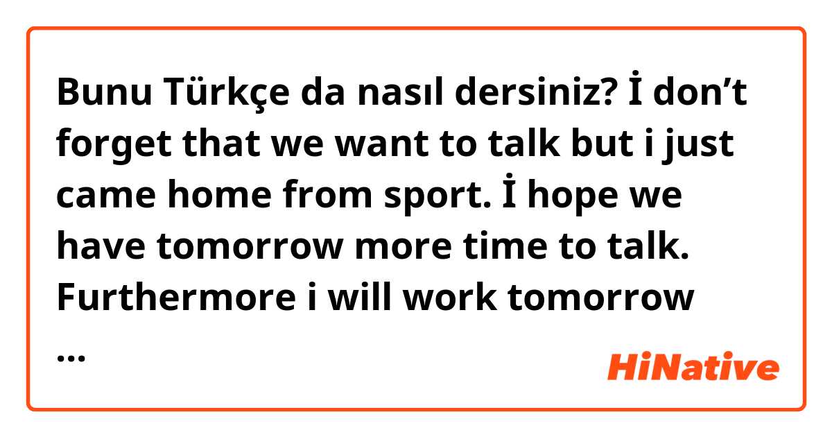 Bunu Türkçe da nasıl dersiniz? İ don’t forget that we want to talk but i just came home from sport. İ hope we have tomorrow more time to talk. Furthermore i will work tomorrow but soon as i came home i call you. 