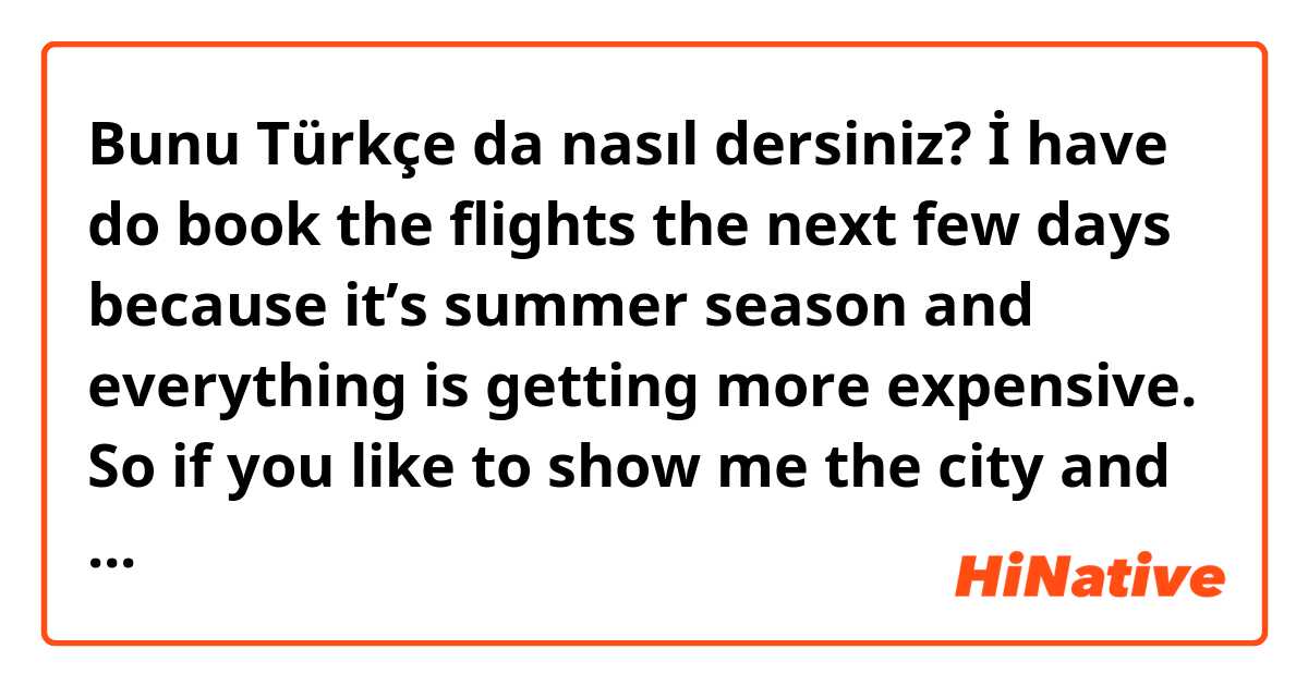 Bunu Türkçe da nasıl dersiniz? İ have do book the flights the next few days because it’s summer season and everything is getting more expensive. So if you like to show me the city and spent some time I would come for couple days. I‘m sure it will be good and by then we speak better 