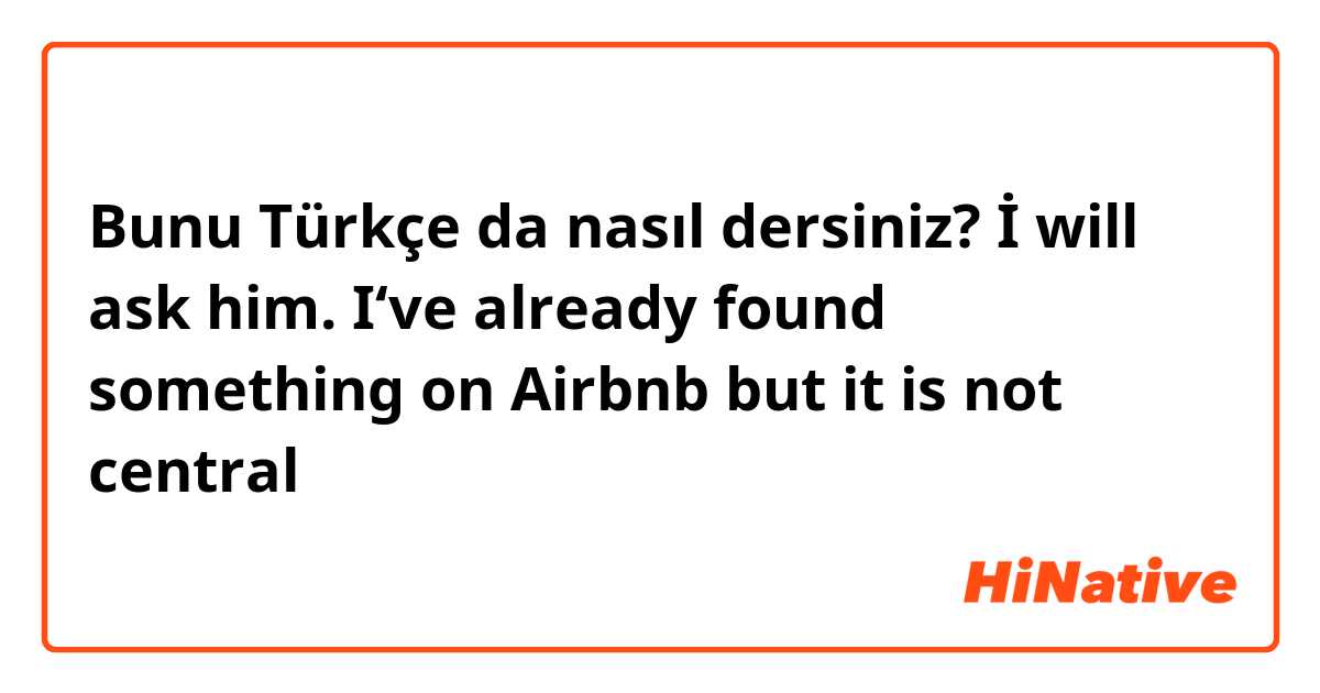 Bunu Türkçe da nasıl dersiniz? İ will ask him. I‘ve already found something on Airbnb but it is not central 