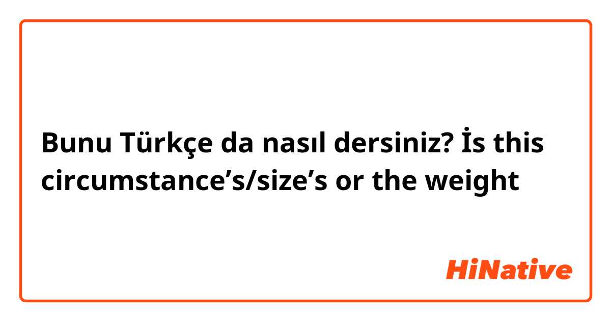 Bunu Türkçe da nasıl dersiniz? İs this circumstance’s/size’s or the weight 