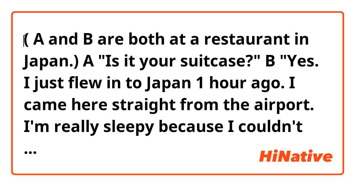 ‎( A and B are both at a restaurant in Japan.)
A "Is it your suitcase?"
B "Yes. I just flew in to Japan 1 hour ago. I came here straight from the airport. I'm really sleepy because I couldn't sleep on the plane at all."

Hi. Are the sentences above natural sounding?
