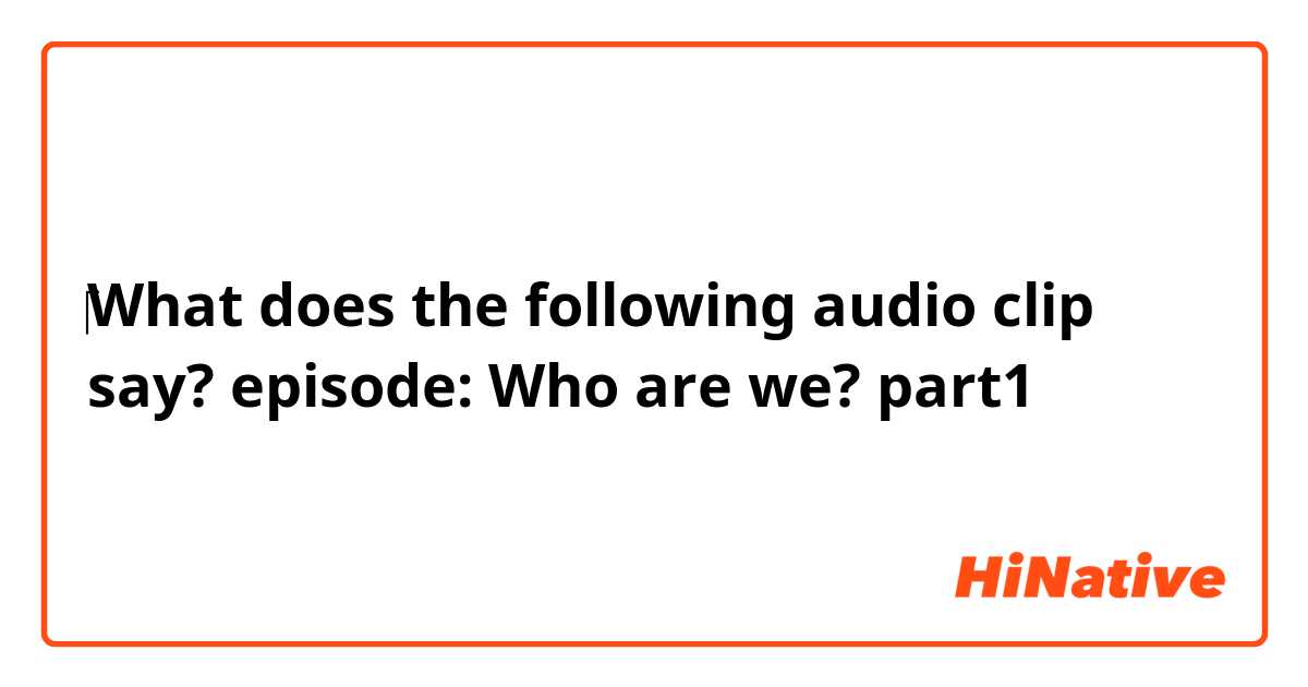 ‎What does the following audio clip say?
episode:   Who are we?

                 ❰part1❱
    
    