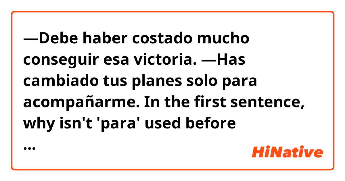 —Debe haber costado mucho conseguir esa victoria. 

—Has cambiado tus planes solo para acompañarme.

In the first sentence, why isn't 'para' used before 'conseguir'? My understanding is that 'in order to' makes sense and therefore could be used there, just as it is used in the second sentence, "...in order to go with me."

I'd love for you to explain that to me, and also elaborate more on when and when not to use 'para,' gracias!