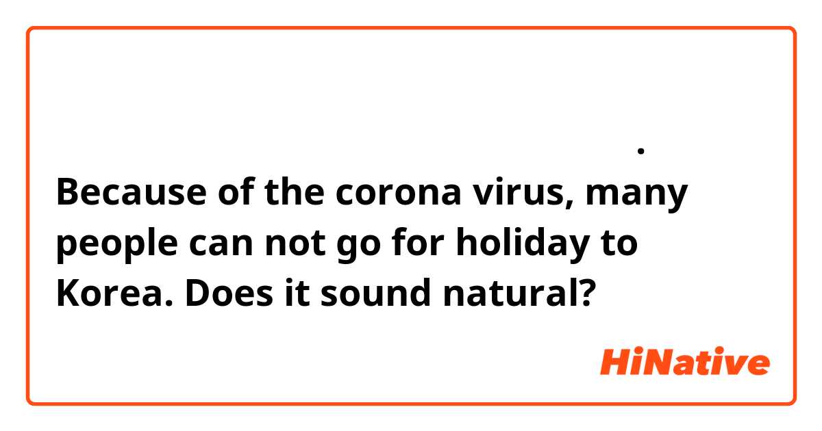 코로나 바이러스 때문에 많 사람 한국에 못 휴가를 떠나요.

Because of the corona virus, many people can not go for holiday to Korea.

Does it sound natural?