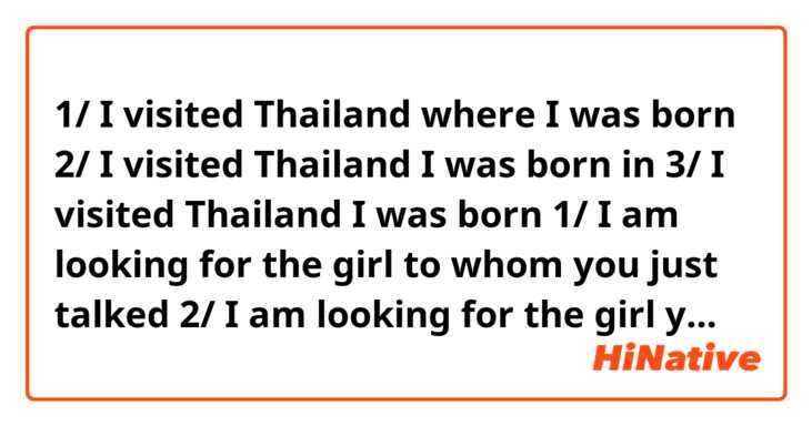 1/ I visited Thailand where I was born
2/ I visited Thailand I was born in
3/ I visited Thailand I was born

1/ I am looking for the girl to whom you just talked
2/ I am looking for the girl you just talked to
3/ I am looking for the girl you just talked

Which sentence is correct?  Which sentence is wrong?  
