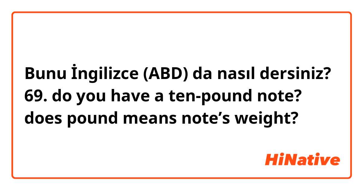 Bunu İngilizce (ABD) da nasıl dersiniz? 69.      do you have a ten-pound note?    does pound means note’s weight?