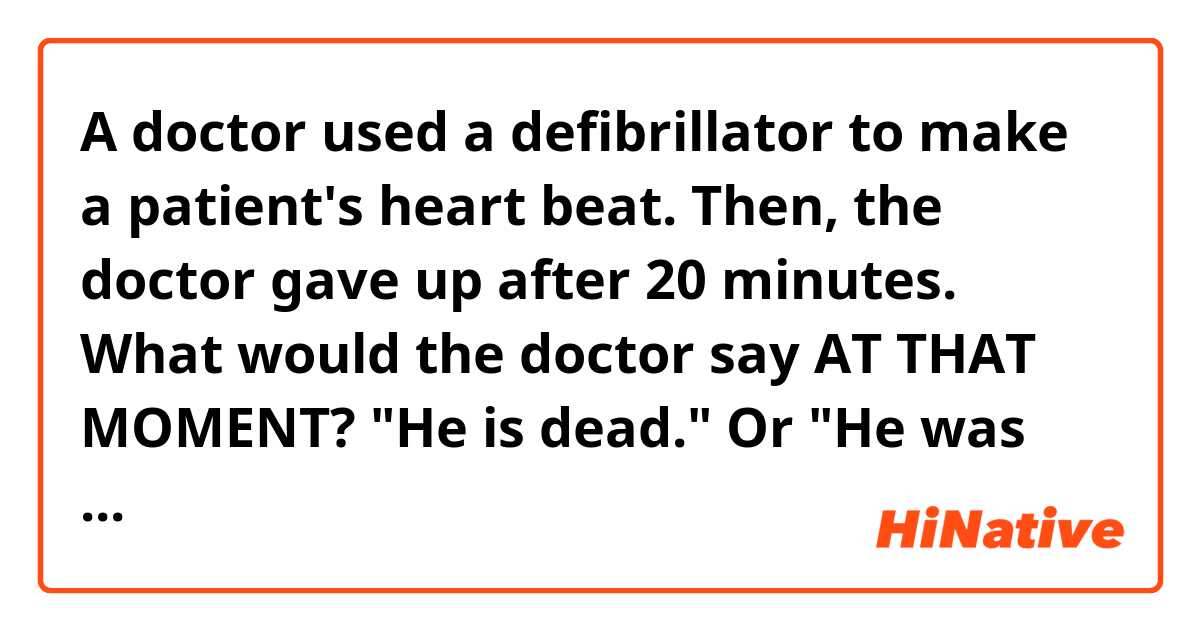 A doctor used a defibrillator to make a patient's heart beat. Then, the doctor gave up after 20 minutes.

What would the doctor say AT THAT MOMENT?

"He is dead." Or "He was dead"