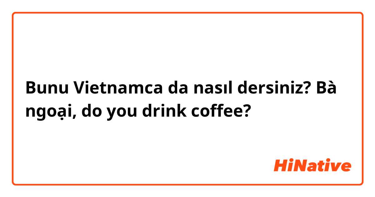 Bunu Vietnamca da nasıl dersiniz? Bà ngoại, do you drink coffee?