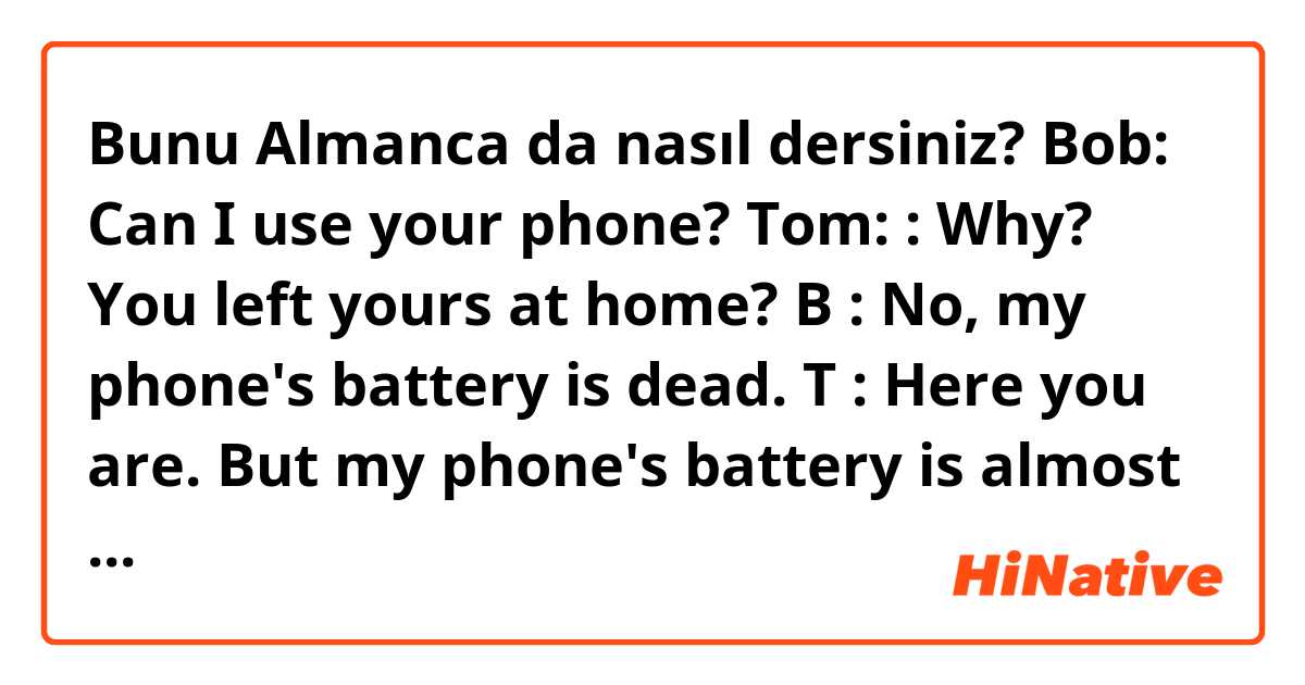 Bunu Almanca da nasıl dersiniz? Bob: Can I use your phone?
Tom: : Why? You left yours at home?
B : No, my phone's battery is dead.
T : Here you are. But my phone's battery is almost dead too. Use it quickly.