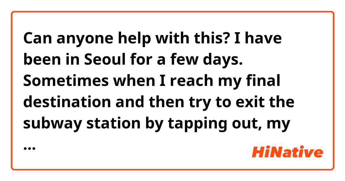Can anyone help with this? I have been in Seoul for a few days. Sometimes when I reach my final destination and then try to exit the subway station by tapping out, my tmoney card beeps red and it gives me a message and wont let me pass through. My card is not empty, it has money. I have to get a subway worker to beep me through. What is happening, what is the problem?