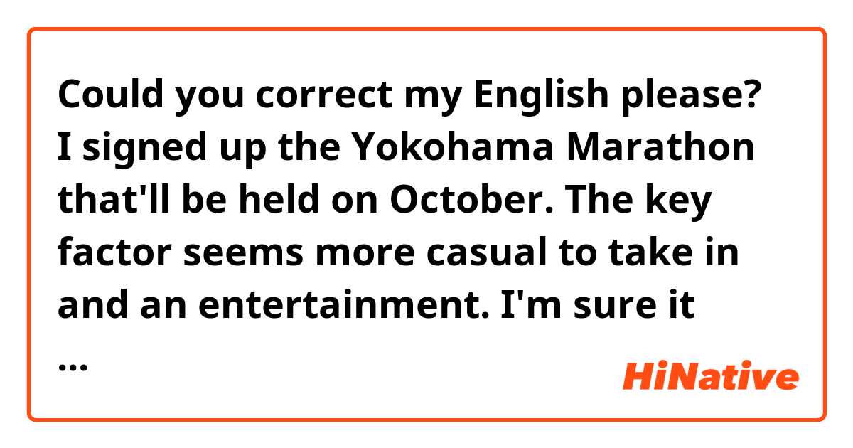 Could you correct my English please?
I signed up the Yokohama Marathon that'll be held on October. The key factor seems more casual to take in and an entertainment. I'm sure it would be a fun! 😊