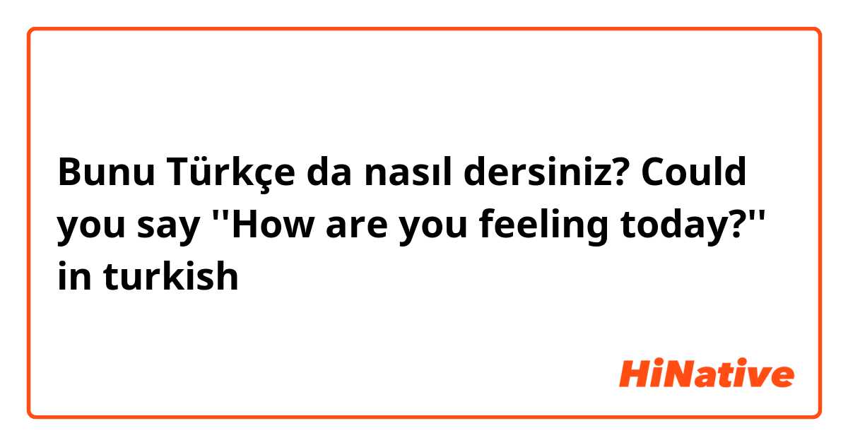 Bunu Türkçe da nasıl dersiniz? Could you say ''How are you feeling today?'' in turkish