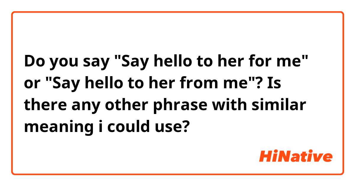 Do you say "Say hello to her for me" or "Say hello to her from me"? Is there any other phrase with similar meaning i could use?