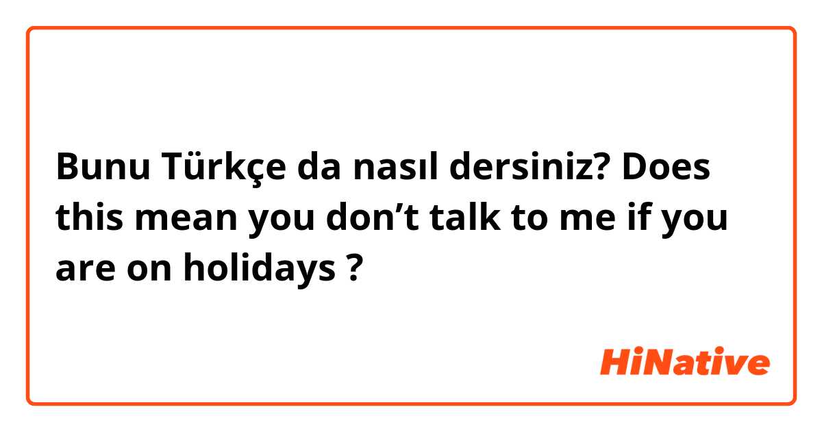 Bunu Türkçe da nasıl dersiniz? Does this mean you don’t talk to me if you are on holidays ? 