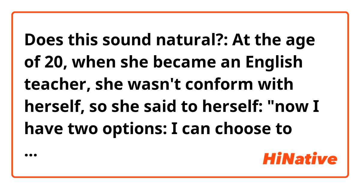 Does this sound natural?:
At the age of 20, when she became an English teacher, she wasn't conform with herself, so she said to herself: "now I have two options: I can choose to stand in front of a class in a classroom and just teach English for the rest of my life or I can decide share the English language with people and not just teach it".

Thanks in advance!!