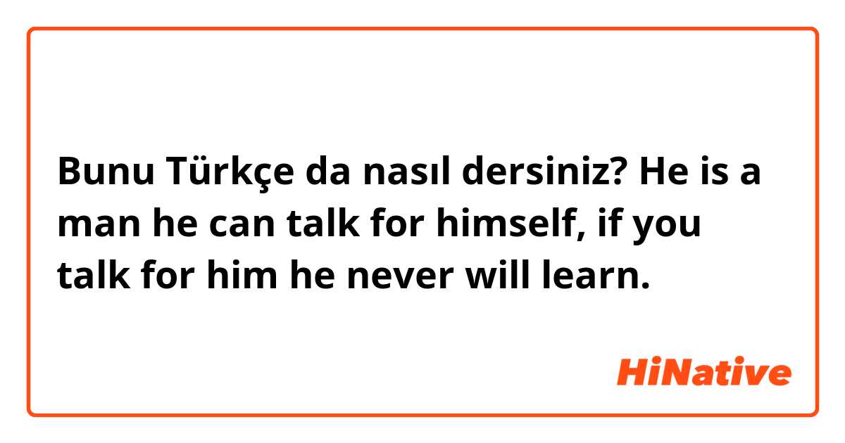 Bunu Türkçe da nasıl dersiniz? He is a man he can talk for himself, if you talk for him he never will learn. 