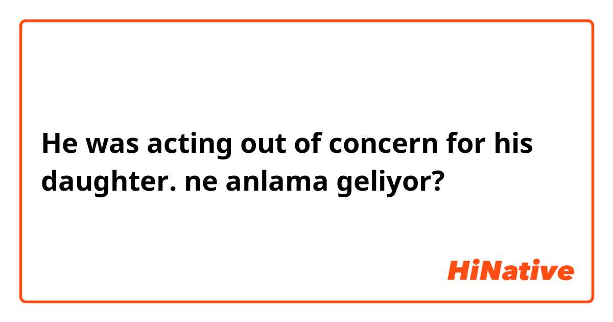 He was acting out of concern for his daughter. ne anlama geliyor?