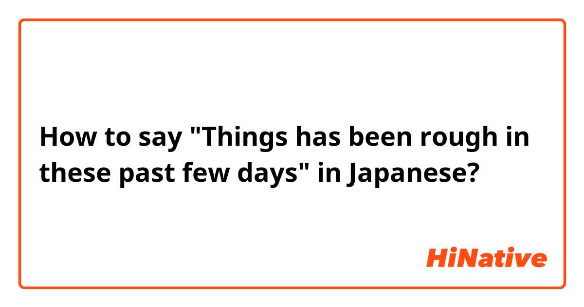 How to say "Things has been rough in these past few days" in Japanese?