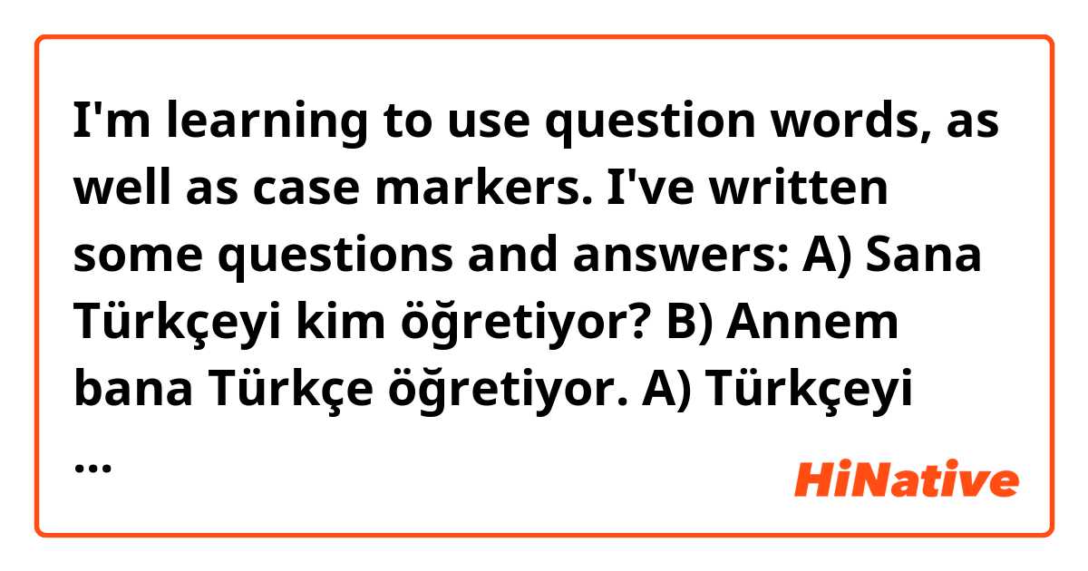 I'm learning to use question words, as well as case markers.  I've written some questions and answers:

A) Sana Türkçeyi kim öğretiyor?
B) Annem bana Türkçe öğretiyor.

A) Türkçeyi kimden öğreniyorsun?
B) Doktorumdan Türkçe öğreniyorum.

1) Do these make sense?
2) The use of case markers in the two A) questions confuses me (Türkçeyi, not Türkçe).  Are the case markers necessary because they are questions?  It doesn't seem to be related to the verbs themselves.  Of course, I'm only going by what Google Translate tells me ...

Thanks!

Just in case:
A) Who's teaching you Turkish?
B) My mother's teaching me Turkish.

A) Who are you learning Turkish from?
B) I'm learning Turkish from my doctor.