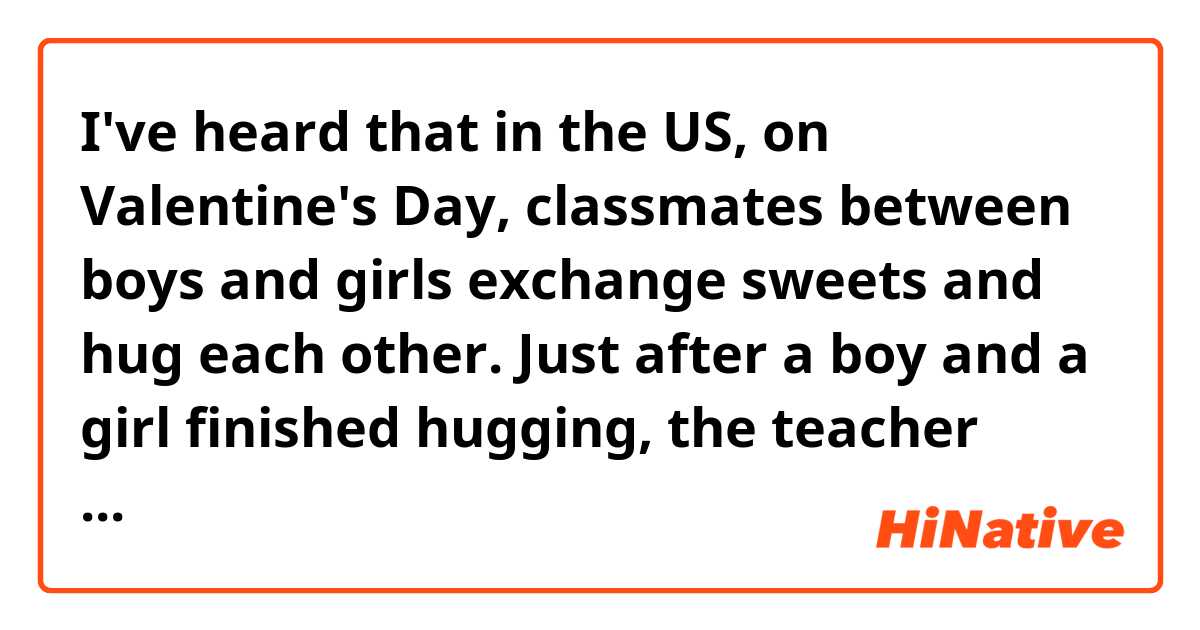 I've heard that in the US, on Valentine's Day, classmates between boys and girls exchange sweets and hug each other.
Just after a boy and a girl finished hugging, the teacher speaks out, saying 'Now,turn!' It's far from 'romantic', huh?