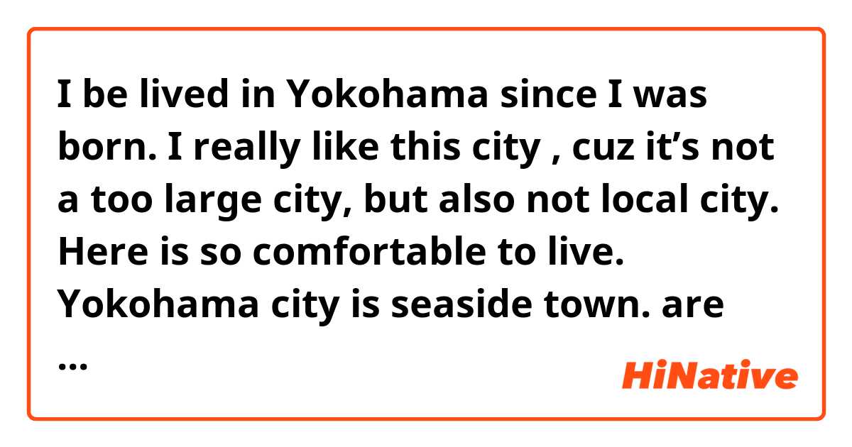 I be lived in Yokohama since I was born. I really like this city , cuz it’s not a too large city, but also not local city.  Here is so comfortable to live. Yokohama city is seaside town.   are these sentences correct as speaking English? ile örnek cümleler göster.